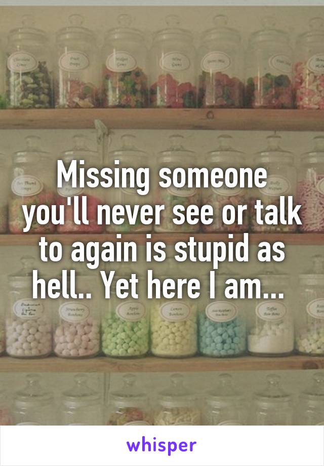Missing someone you'll never see or talk to again is stupid as hell.. Yet here I am... 