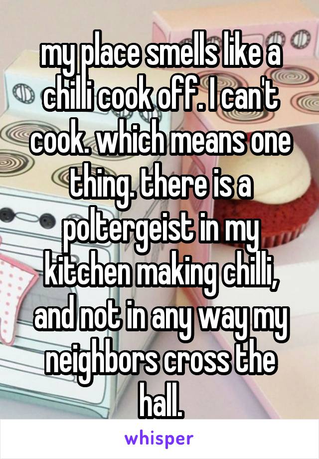 my place smells like a chilli cook off. I can't cook. which means one thing. there is a poltergeist in my kitchen making chilli, and not in any way my neighbors cross the hall.