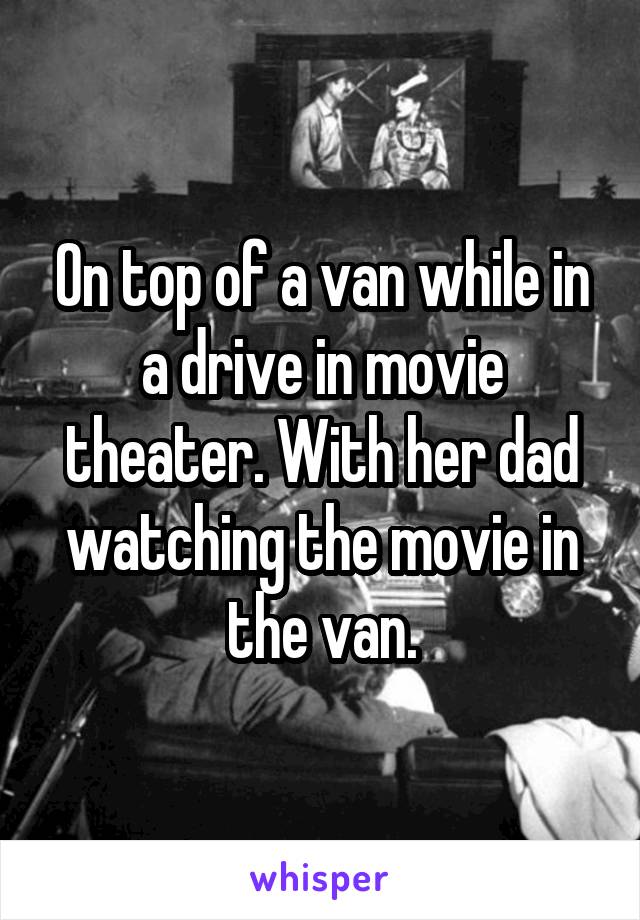On top of a van while in a drive in movie theater. With her dad watching the movie in the van.