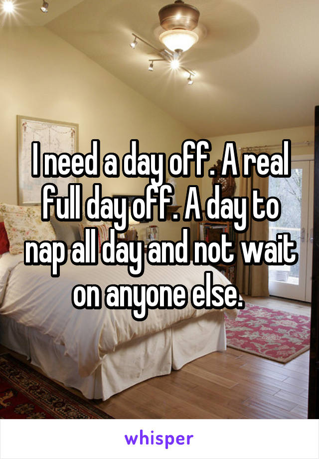 I need a day off. A real full day off. A day to nap all day and not wait on anyone else. 