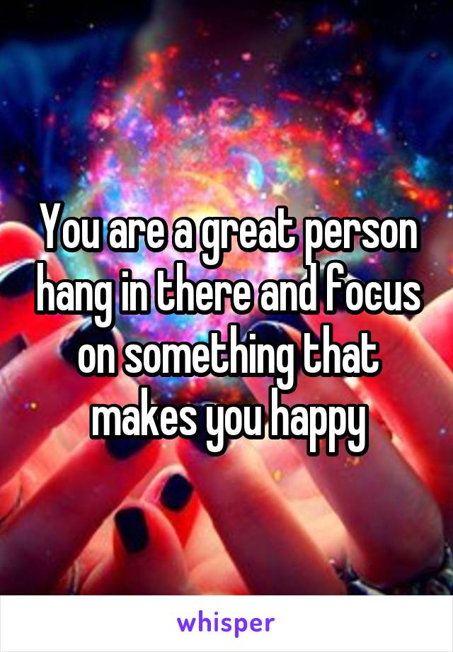 You are a great person hang in there and focus on something that makes you happy