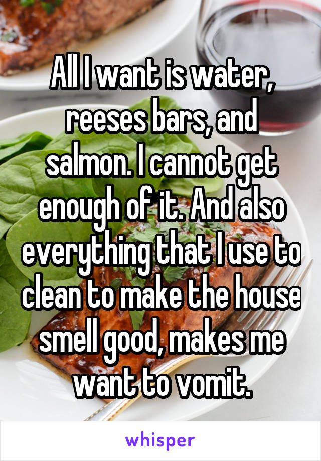 All I want is water, reeses bars, and salmon. I cannot get enough of it. And also everything that I use to clean to make the house smell good, makes me want to vomit.