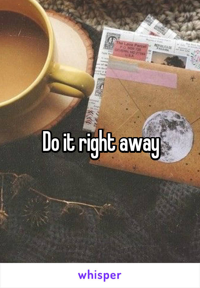 Do it right away