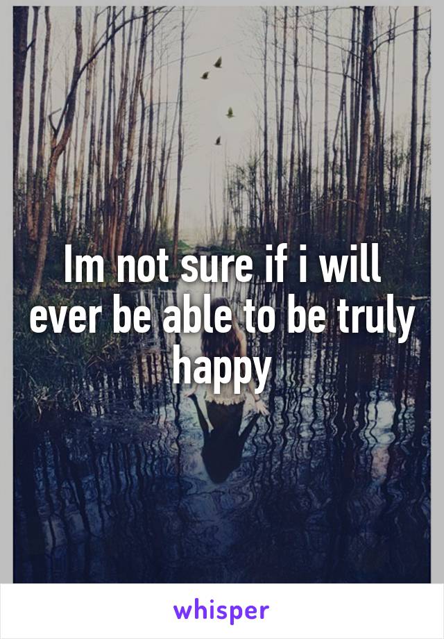 Im not sure if i will ever be able to be truly happy
