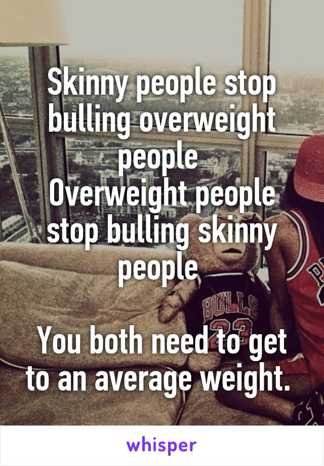 Skinny people stop bulling overweight people 
Overweight people stop bulling skinny people 

You both need to get to an average weight. 