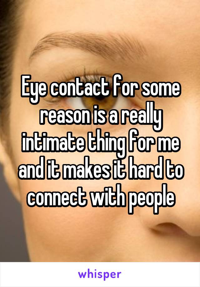 Eye contact for some reason is a really intimate thing for me and it makes it hard to connect with people