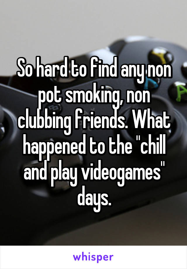 So hard to find any non pot smoking, non clubbing friends. What happened to the "chill and play videogames" days.