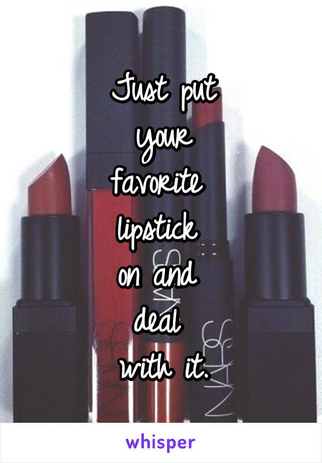 Just put
 your 
favorite 
lipstick 
on and 
deal 
with it.