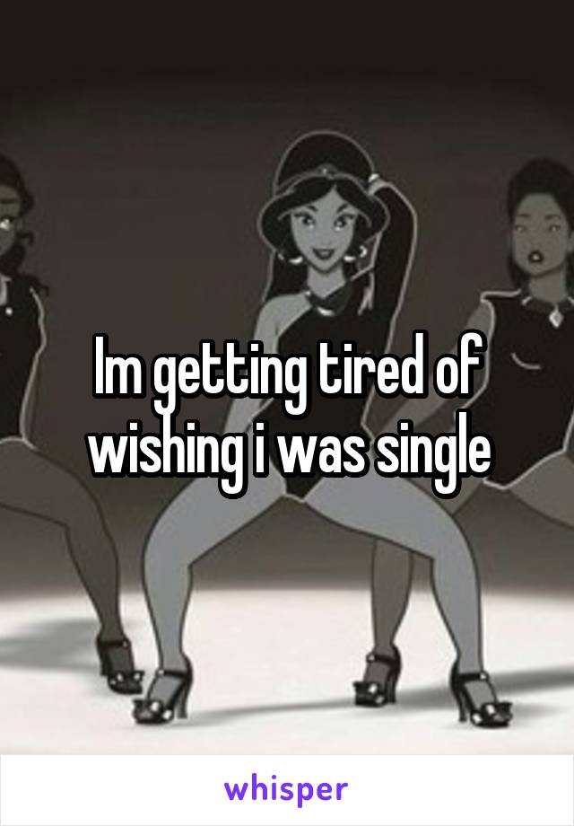 Im getting tired of wishing i was single