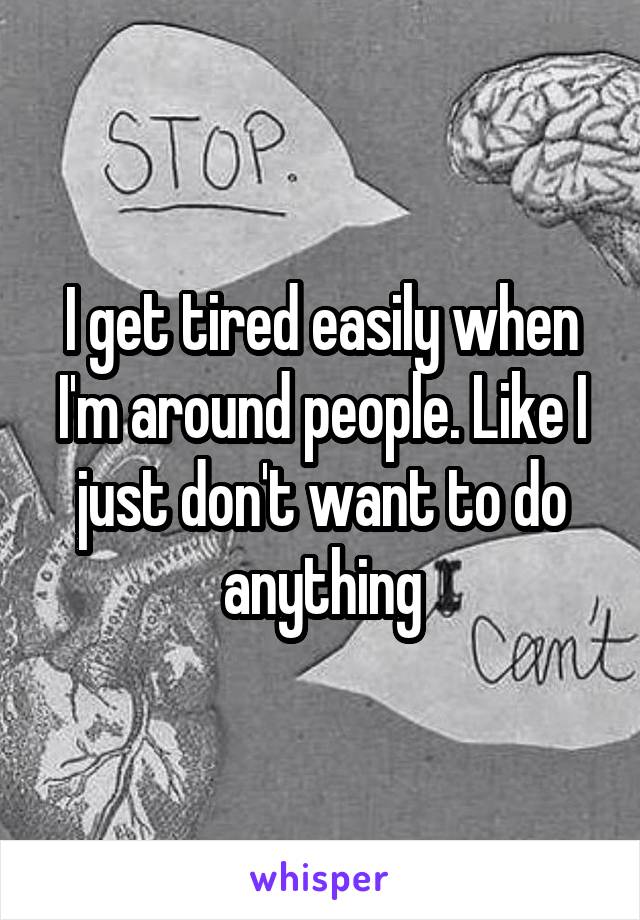 I get tired easily when I'm around people. Like I just don't want to do anything