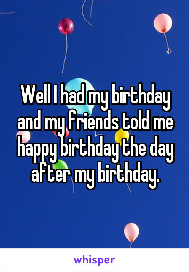 Well I had my birthday and my friends told me happy birthday the day after my birthday.