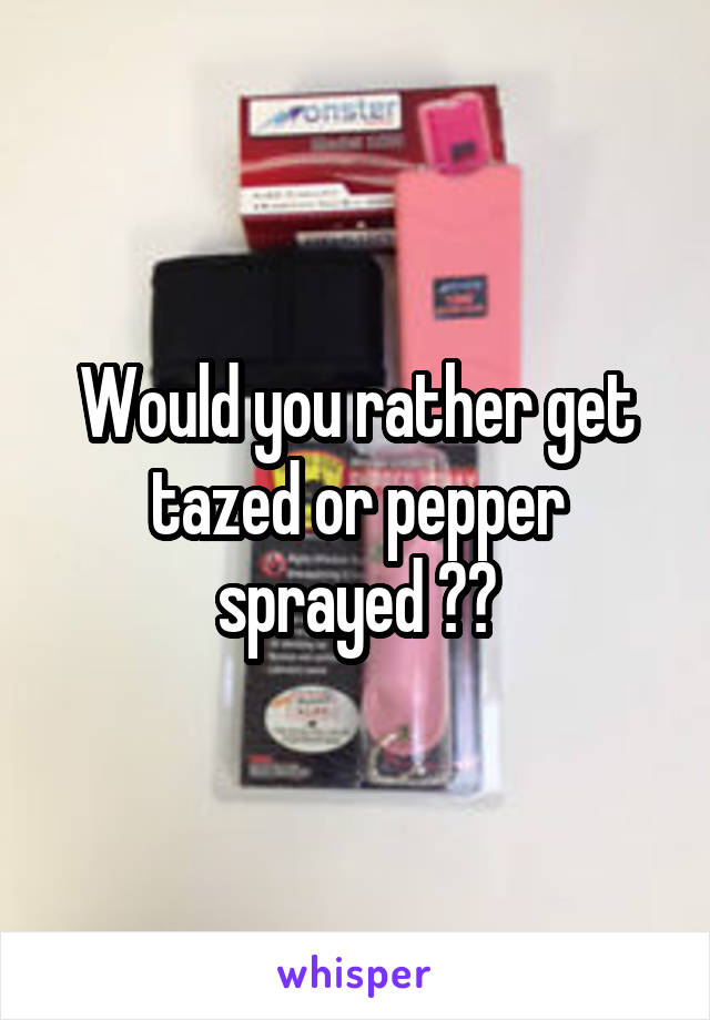 Would you rather get tazed or pepper sprayed ??
