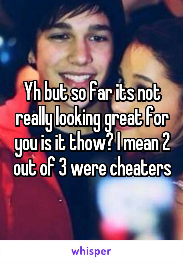 Yh but so far its not really looking great for you is it thow? I mean 2 out of 3 were cheaters