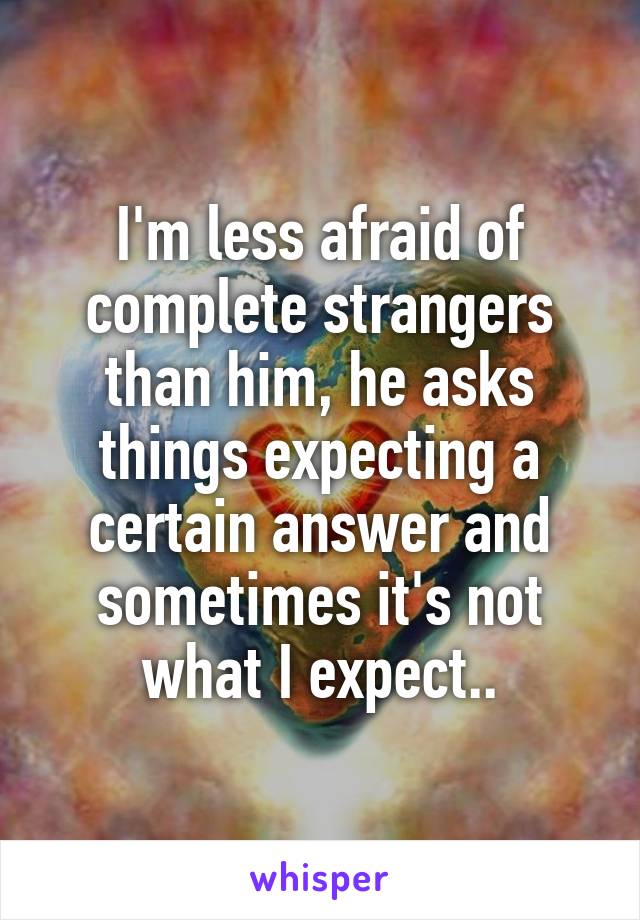 I'm less afraid of complete strangers than him, he asks things expecting a certain answer and sometimes it's not what I expect..