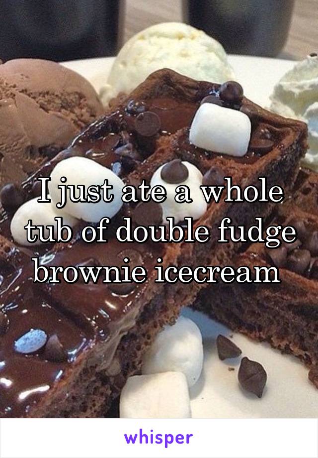 I just ate a whole tub of double fudge brownie icecream 