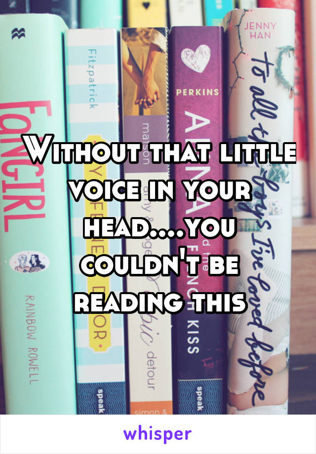 Without that little voice in your head....you couldn't be reading this