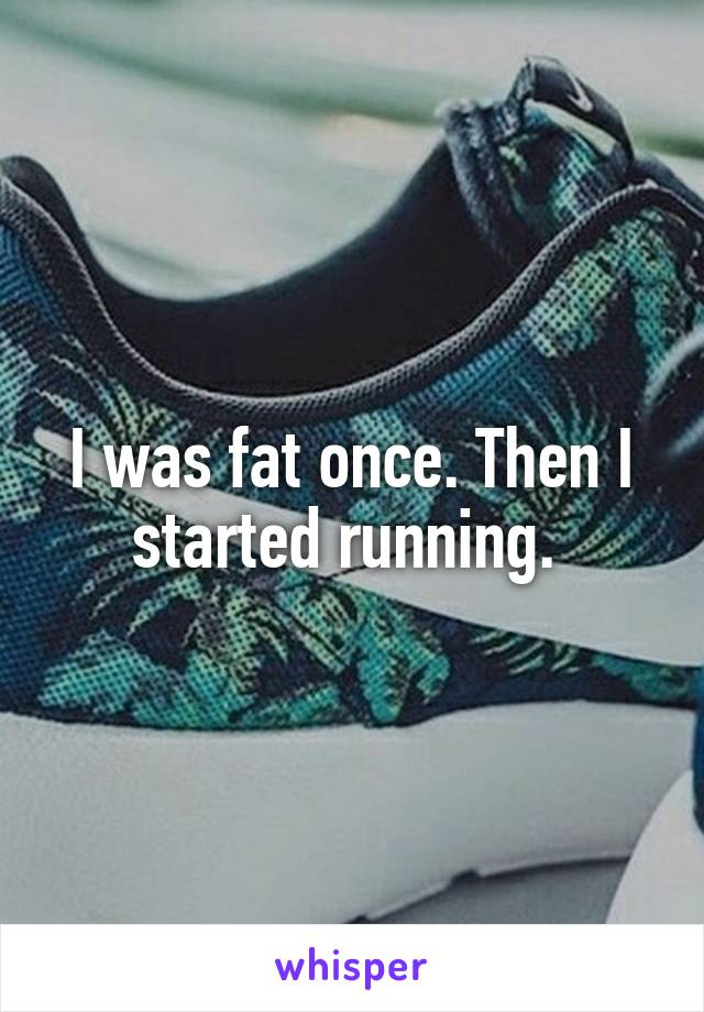 I was fat once. Then I started running. 