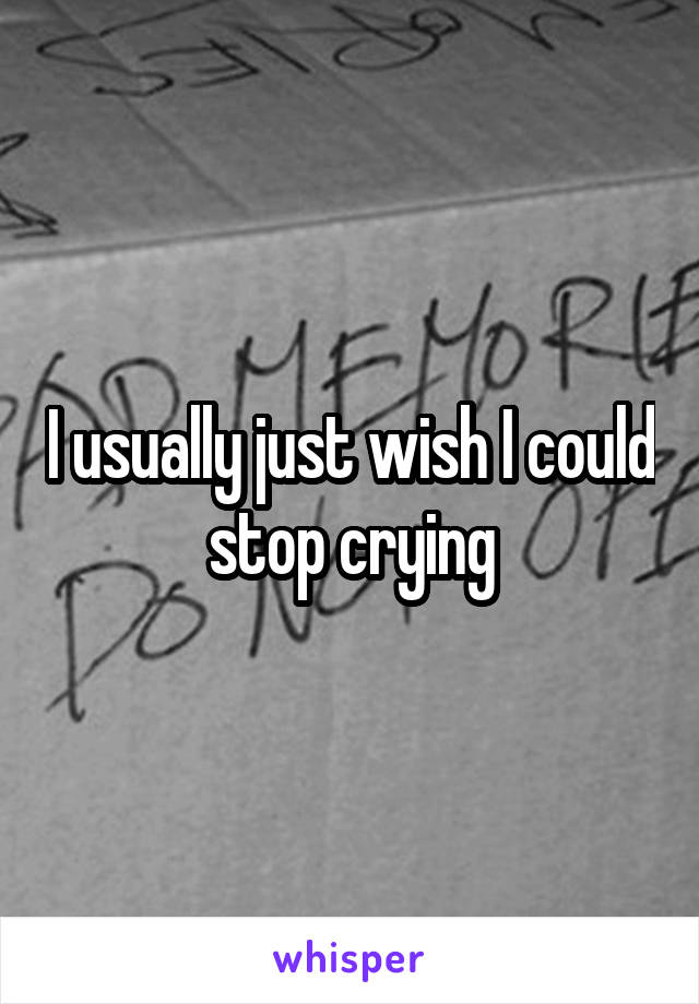 I usually just wish I could stop crying