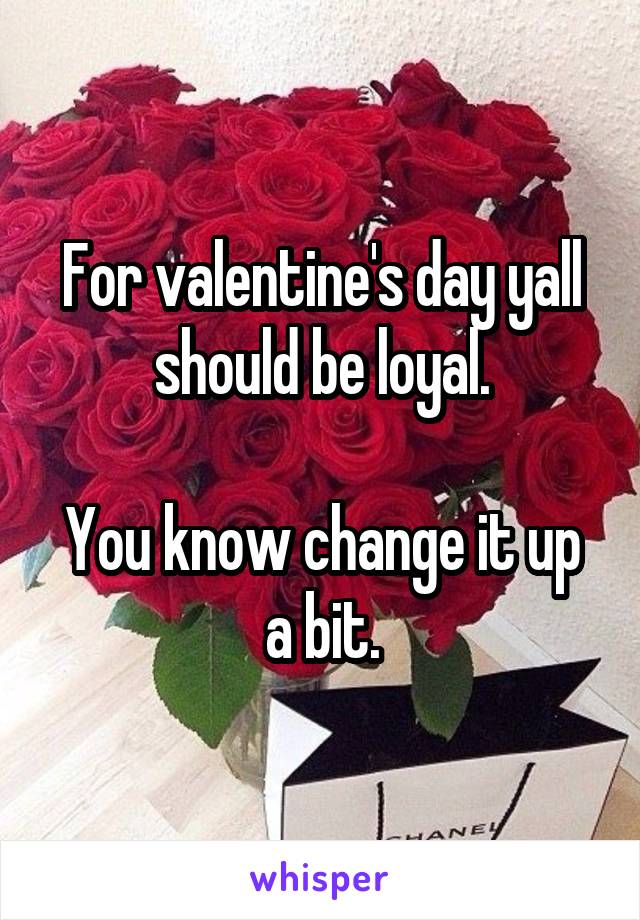 For valentine's day yall should be loyal.

You know change it up a bit.