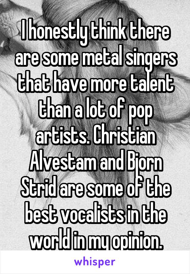 I honestly think there are some metal singers that have more talent than a lot of pop artists. Christian Alvestam and Bjorn Strid are some of the best vocalists in the world in my opinion.