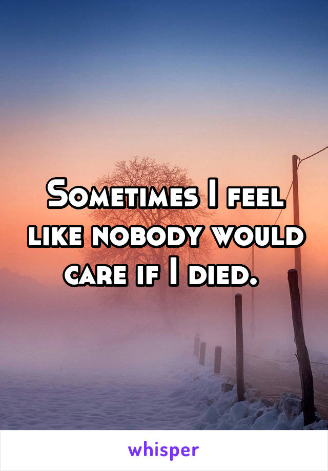 Sometimes I feel like nobody would care if I died. 
