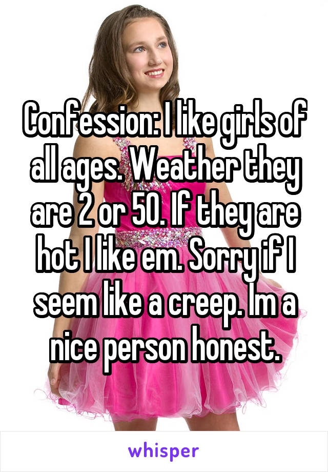 Confession: I like girls of all ages. Weather they are 2 or 50. If they are hot I like em. Sorry if I seem like a creep. Im a nice person honest.