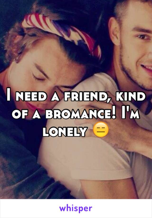 I need a friend, kind of a bromance! I'm lonely 😑