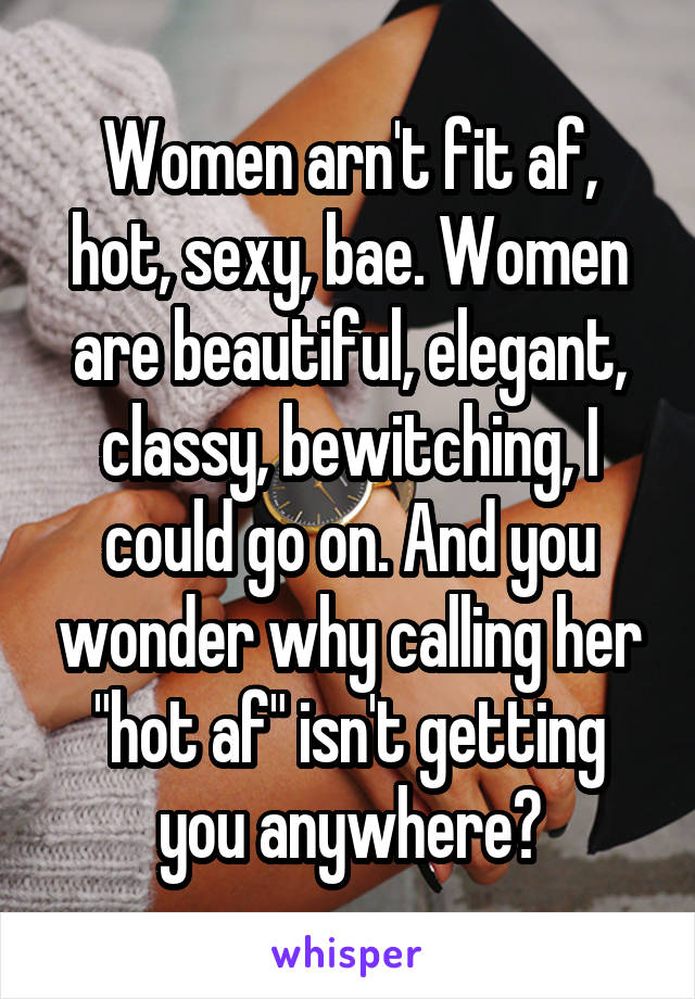 Women arn't fit af, hot, sexy, bae. Women are beautiful, elegant, classy, bewitching, I could go on. And you wonder why calling her "hot af" isn't getting you anywhere?