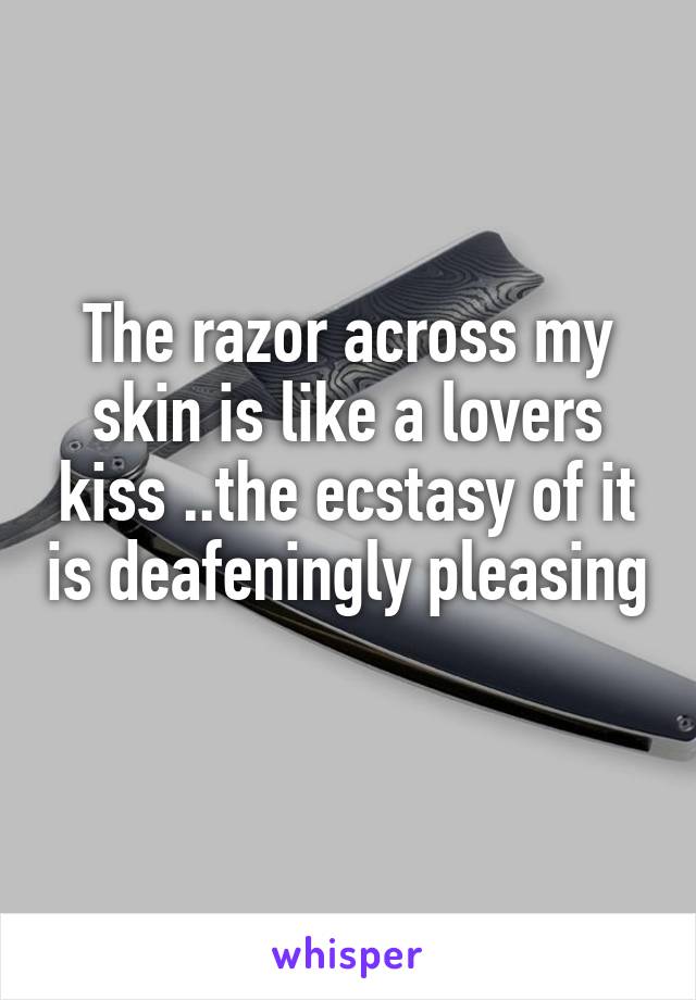 The razor across my skin is like a lovers kiss ..the ecstasy of it is deafeningly pleasing
