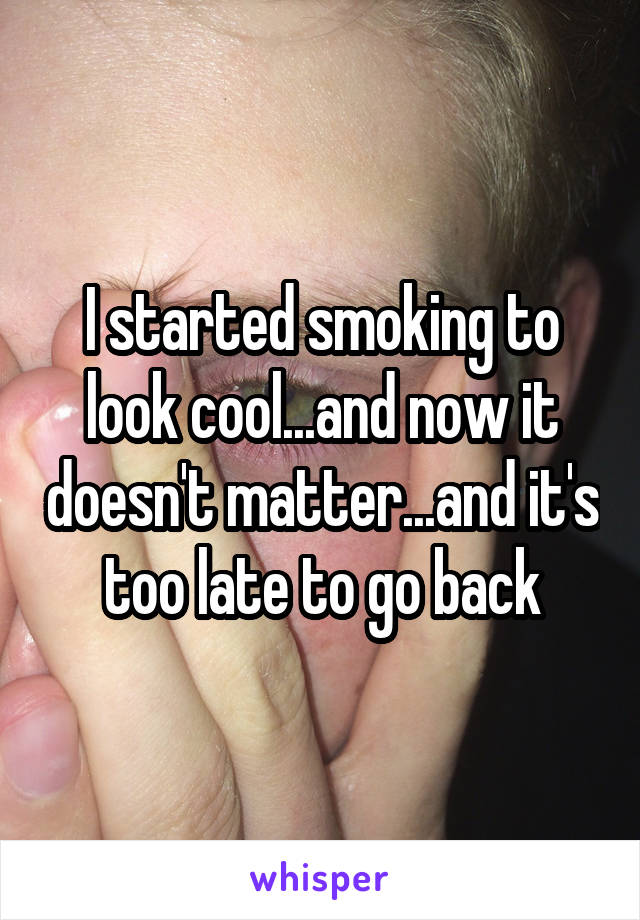 I started smoking to look cool...and now it doesn't matter...and it's too late to go back