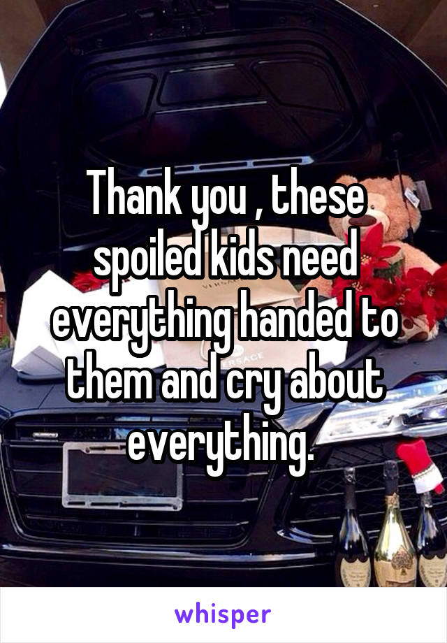 Thank you , these spoiled kids need everything handed to them and cry about everything. 
