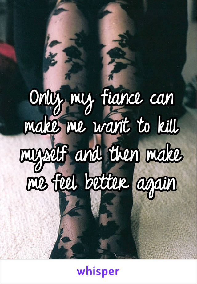 Only my fiance can make me want to kill myself and then make me feel better again