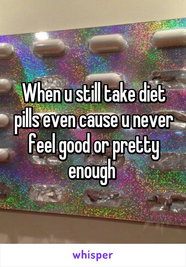 When u still take diet pills even cause u never feel good or pretty enough 