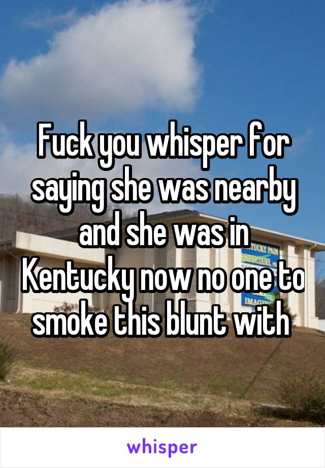 Fuck you whisper for saying she was nearby and she was in Kentucky now no one to smoke this blunt with 