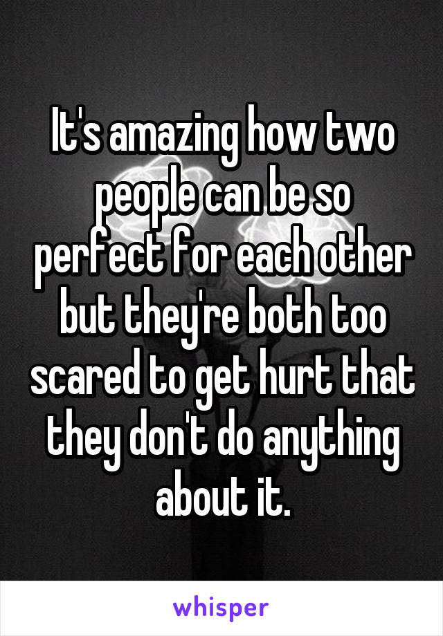 It's amazing how two people can be so perfect for each other but they're both too scared to get hurt that they don't do anything about it.