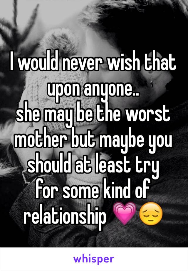 I would never wish that upon anyone.. 
she may be the worst mother but maybe you should at least try 
for some kind of relationship 💗😔