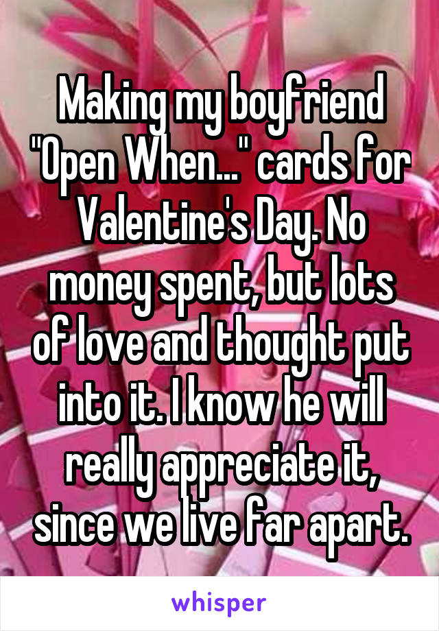Making my boyfriend "Open When..." cards for Valentine's Day. No money spent, but lots of love and thought put into it. I know he will really appreciate it, since we live far apart.