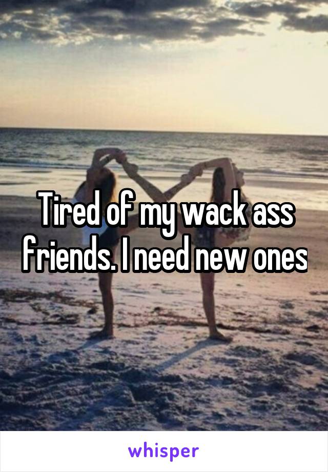 Tired of my wack ass friends. I need new ones