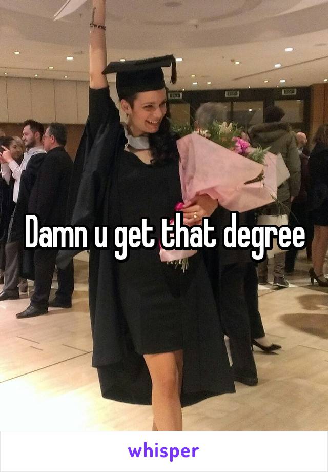 Damn u get that degree
