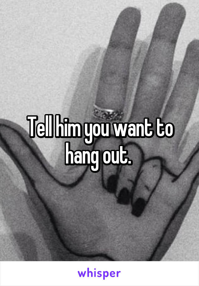 Tell him you want to hang out. 