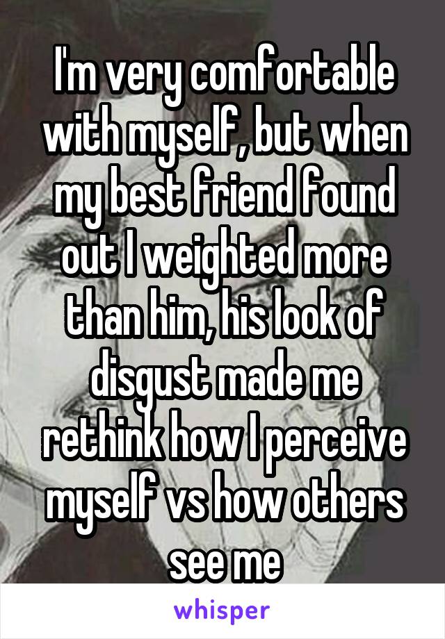 I'm very comfortable with myself, but when my best friend found out I weighted more than him, his look of disgust made me rethink how I perceive myself vs how others see me
