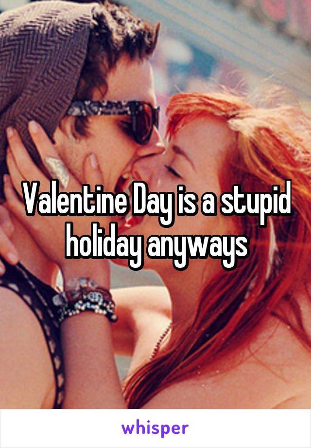 Valentine Day is a stupid holiday anyways