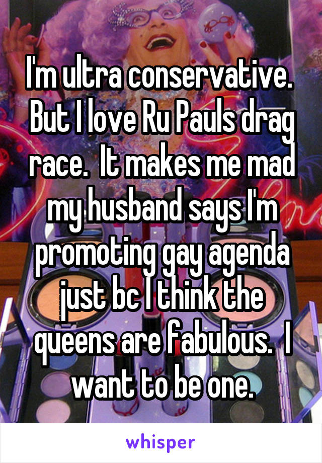 I'm ultra conservative.  But I love Ru Pauls drag race.  It makes me mad my husband says I'm promoting gay agenda just bc I think the queens are fabulous.  I want to be one.