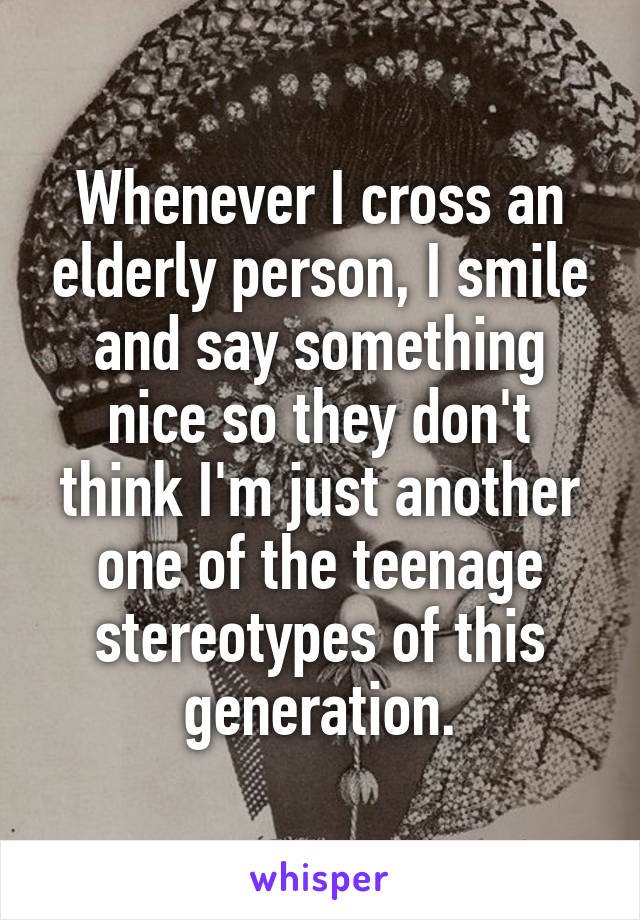 Whenever I cross an elderly person, I smile and say something nice so they don't think I'm just another one of the teenage stereotypes of this generation.