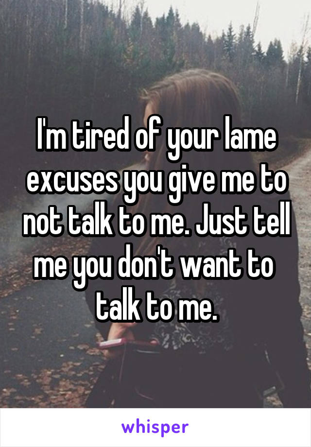 I'm tired of your lame excuses you give me to not talk to me. Just tell me you don't want to 
talk to me.