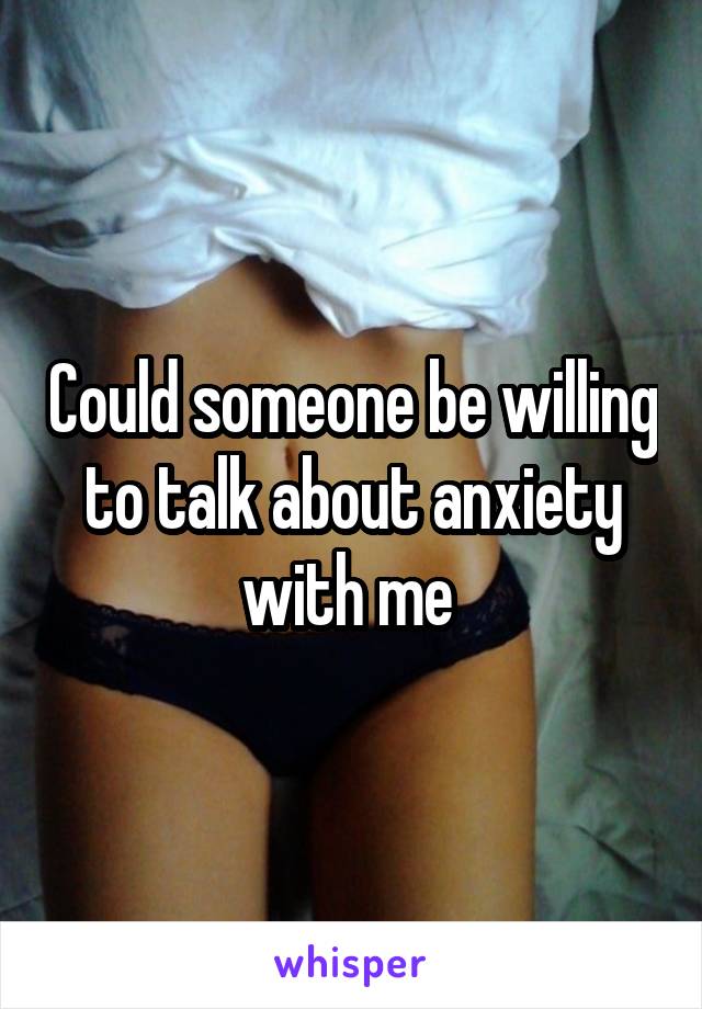 Could someone be willing to talk about anxiety with me 