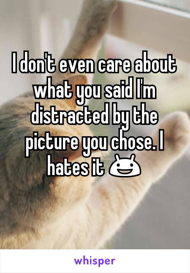 I don't even care about what you said I'm distracted by the picture you chose. I hates it 😃