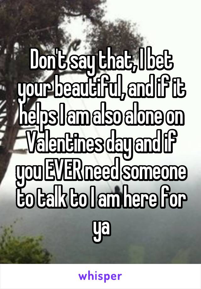 Don't say that, I bet your beautiful, and if it helps I am also alone on Valentines day and if you EVER need someone to talk to I am here for ya