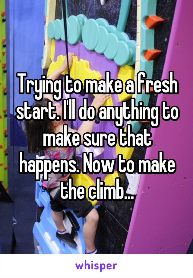 Trying to make a fresh start. I'll do anything to make sure that happens. Now to make the climb...