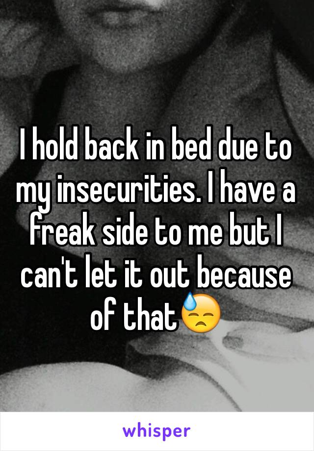 I hold back in bed due to my insecurities. I have a freak side to me but I can't let it out because of that😓